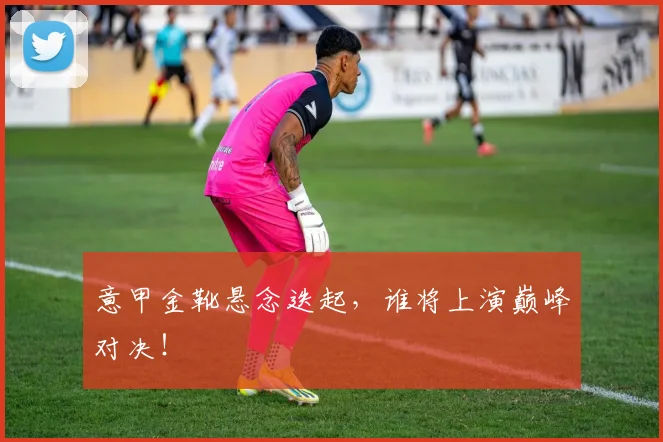 意甲金靴悬念迭起,谁将上演巅峰对决!
