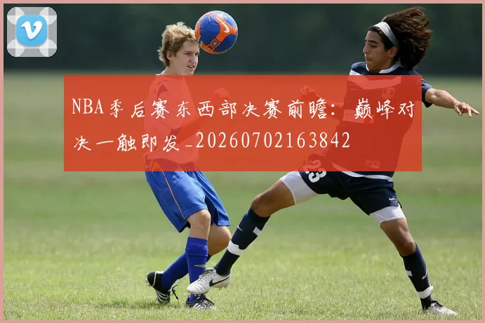 NBA季后赛东西部决赛前瞻：巅峰对决一触即发_20260702163842