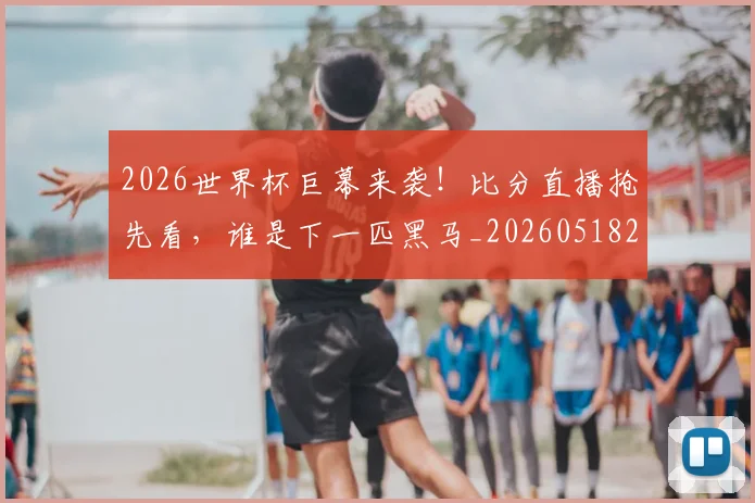 2026世界杯巨幕来袭！比分直播抢先看，谁是下一匹黑马_20260518215321