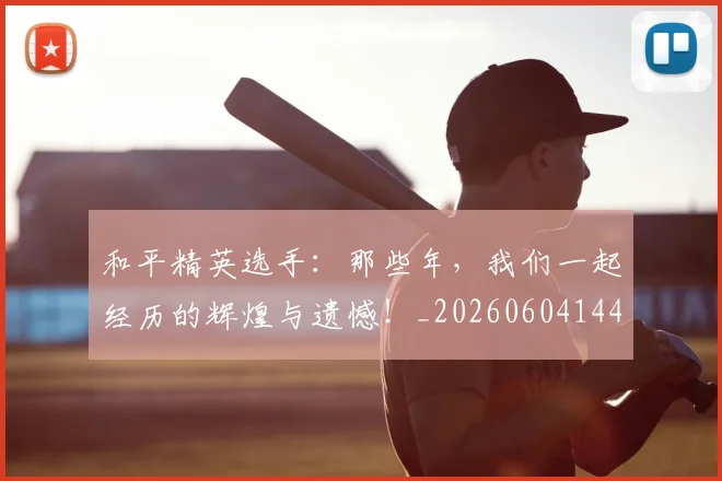 和平精英选手：那些年，我们一起经历的辉煌与遗憾！_20260604144229