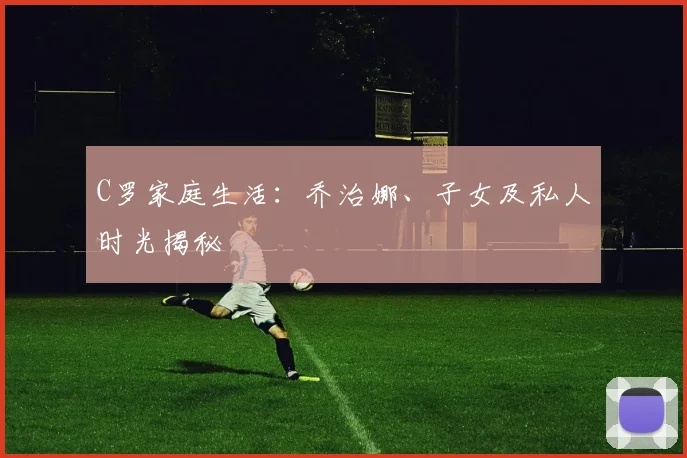 C罗家庭生活：乔治娜、子女及私人时光揭秘