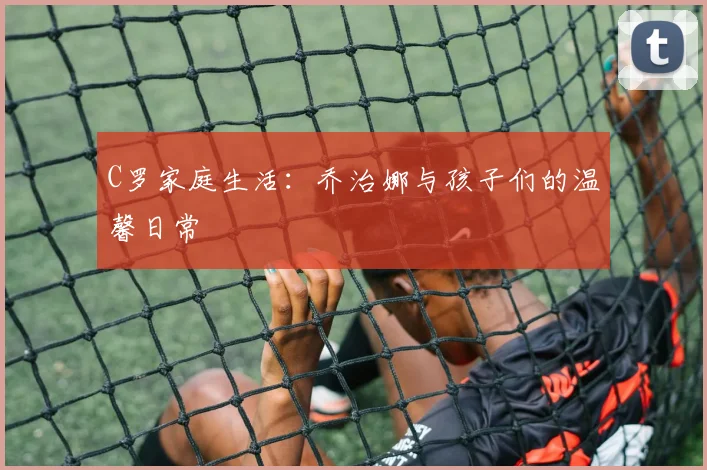 C罗家庭生活：乔治娜与孩子们的温馨日常