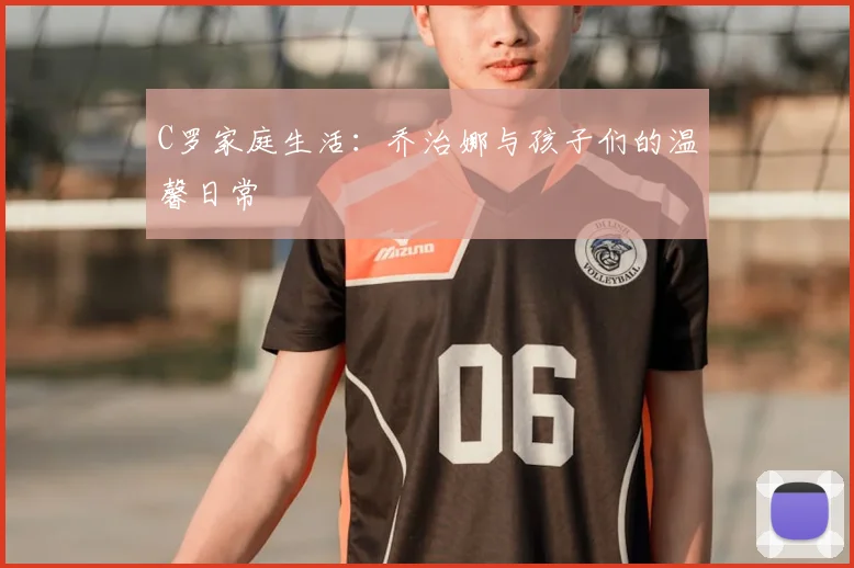 C罗家庭生活：乔治娜与孩子们的温馨日常