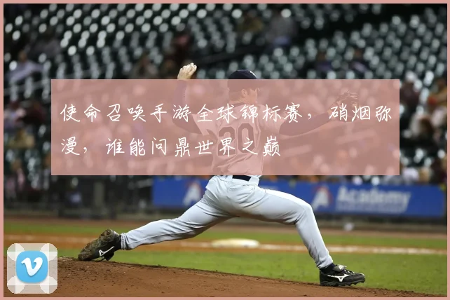 使命召唤手游全球锦标赛,硝烟弥漫,谁能问鼎世界之巅