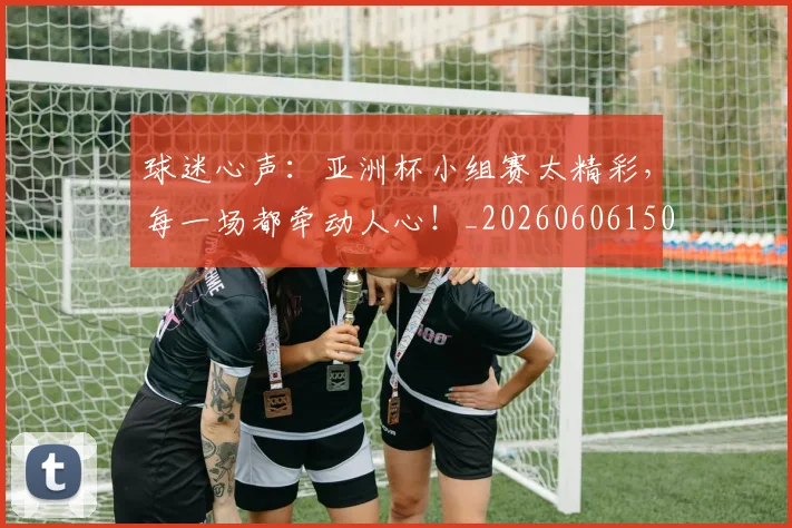 球迷心声：亚洲杯小组赛太精彩，每一场都牵动人心！_20260606150121