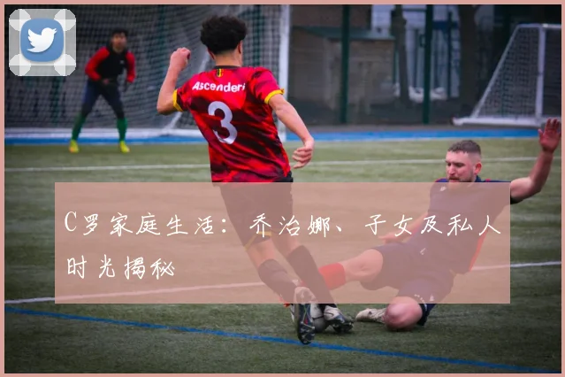 C罗家庭生活：乔治娜、子女及私人时光揭秘