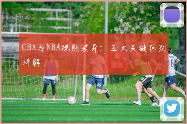 CBA与NBA规则差异：五大关键区别详解