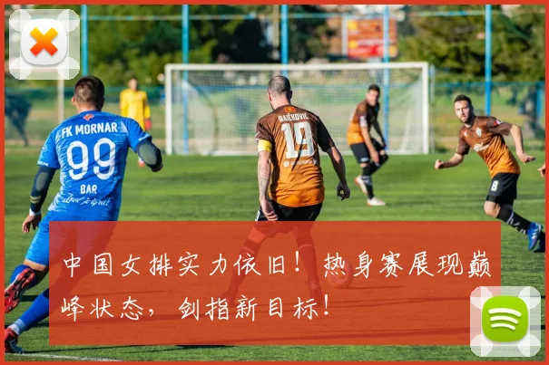 中国女排实力依旧！热身赛展现巅峰状态，剑指新目标！